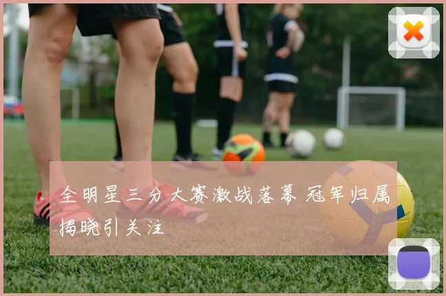 全明星三分大赛激战落幕 冠军归属揭晓引关注