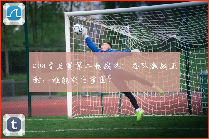 cba季后赛第二轮战况:各队激战正酣,谁能突出重围?