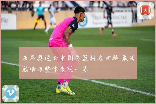 历届奥运会中国男篮排名回顾 最高成绩与整体表现一览