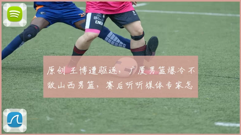 原创 王博遭驱逐，广厦男篮爆冷不敌山西男篮，赛后听听媒体专家怎么说