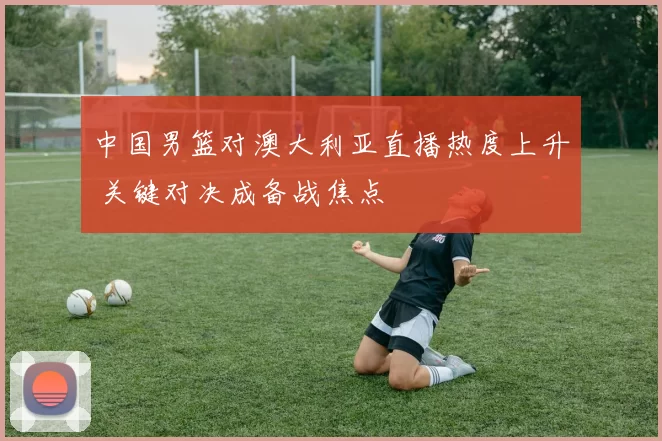 中国男篮对澳大利亚直播热度上升 关键对决成备战焦点