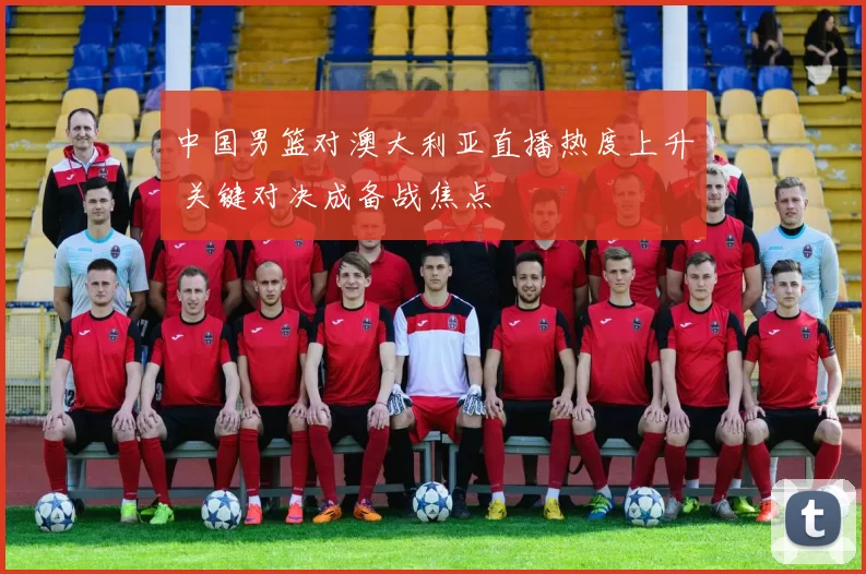 中国男篮对澳大利亚直播热度上升 关键对决成备战焦点