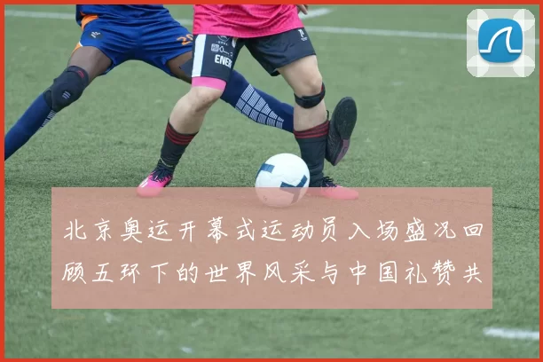 北京奥运开幕式运动员入场盛况回顾五环下的世界风采与中国礼赞共赏