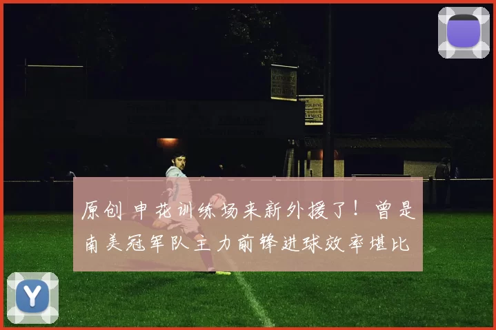 原创 申花训练场来新外援了！曾是南美冠军队主力前锋进球效率堪比金靴，值得期待