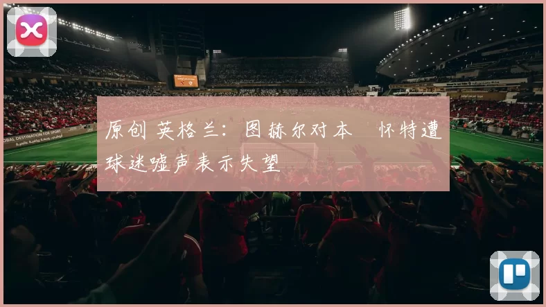 原创 英格兰：图赫尔对本・怀特遭球迷嘘声表示失望