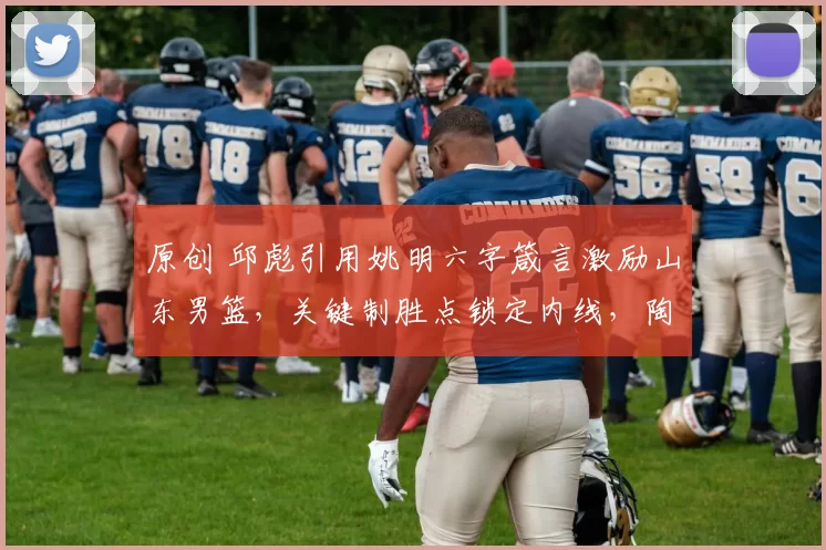 原创 邱彪引用姚明六字箴言激励山东男篮，关键制胜点锁定内线，陶汉林豪情表态