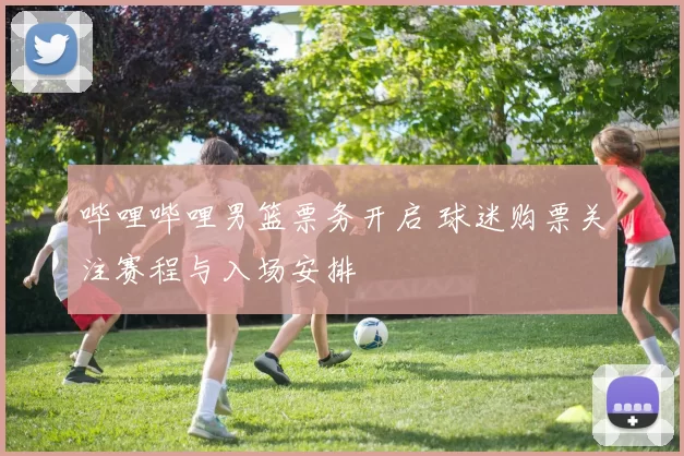 哔哩哔哩男篮票务开启 球迷购票关注赛程与入场安排