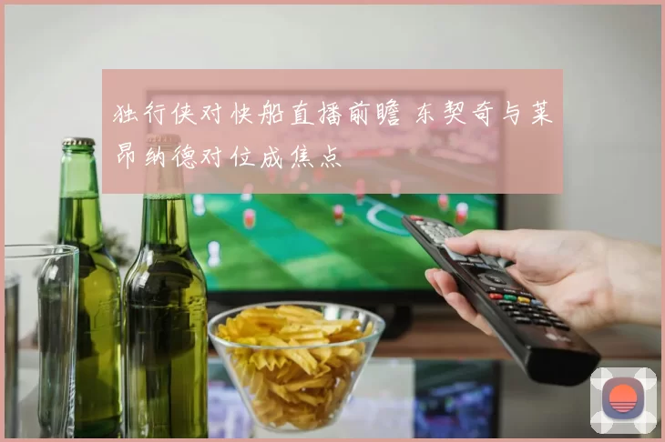独行侠对快船直播前瞻 东契奇与莱昂纳德对位成焦点
