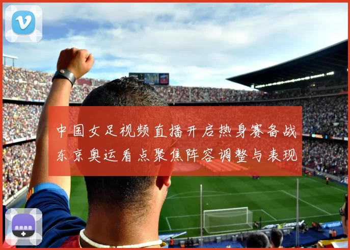 中国女足视频直播开启热身赛备战东京奥运看点聚焦阵容调整与表现