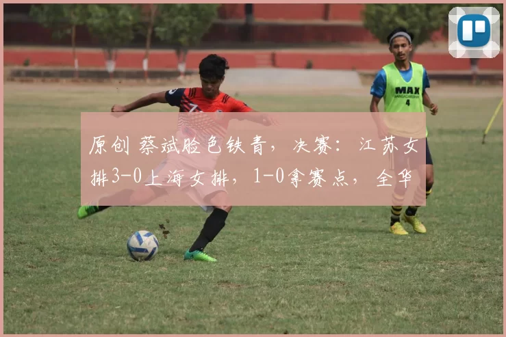 原创 蔡斌脸色铁青,决赛:江苏女排3-0上海女排,1-0拿赛点,全华班也很强