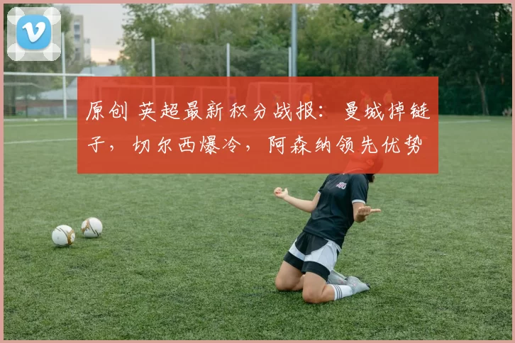 原创 英超最新积分战报：曼城掉链子，切尔西爆冷，阿森纳领先优势扩大