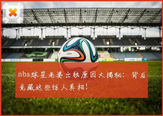 nba球星老婆出轨原因大揭秘：背后竟藏这些惊人真相！