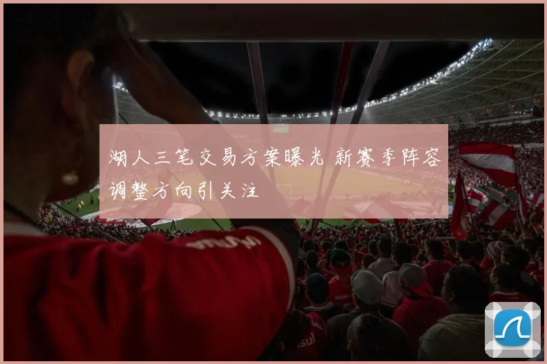 湖人三笔交易方案曝光 新赛季阵容调整方向引关注