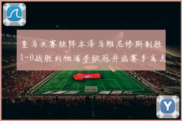 皇马决赛缺阵本泽马维尼修斯制胜1-0战胜利物浦夺欧冠并成赛季高光