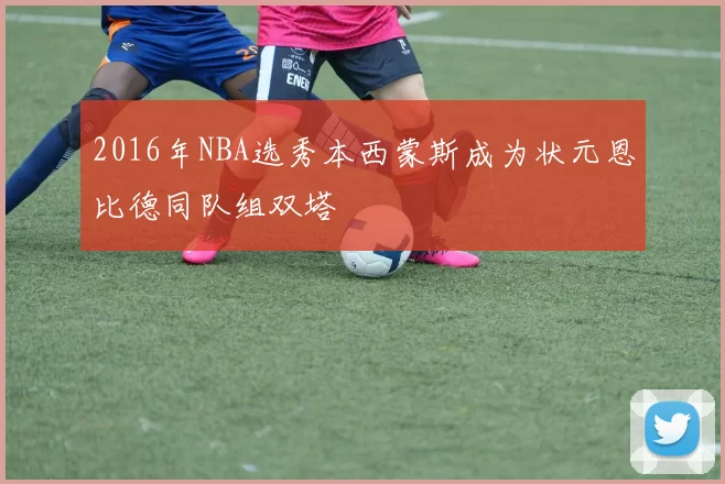 2016年NBA选秀本西蒙斯成为状元恩比德同队组双塔