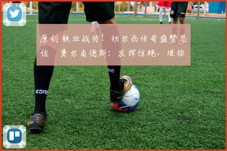 原创 铁血战将！切尔西传奇盛赞恩佐・费尔南德斯：发挥惊艳，堪称斗士