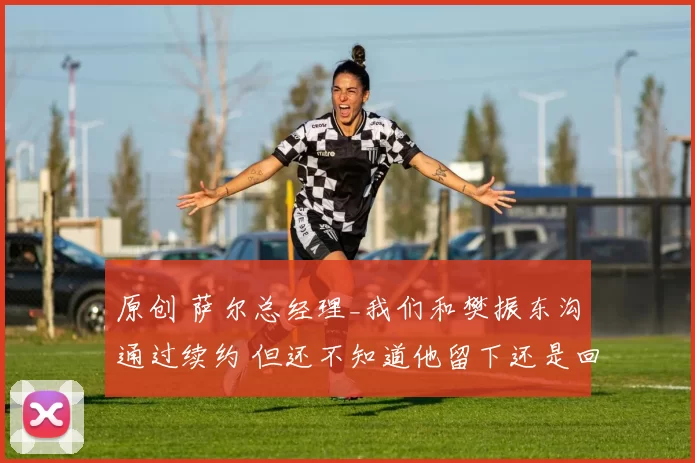 原创 萨尔总经理_我们和樊振东沟通过续约 但还不知道他留下还是回中国