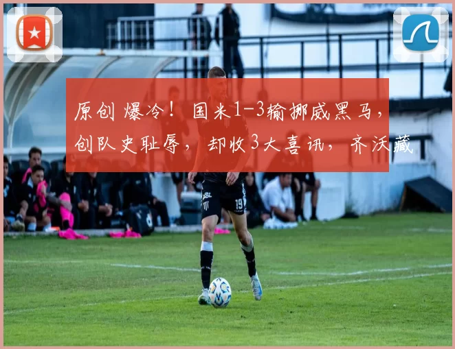 原创 爆冷!国米1-3输挪威黑马,创队史耻辱,却收3大喜讯,齐沃藏逆转杀招