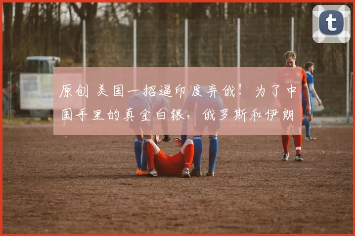 原创 美国一招逼印度弃俄！为了中国手里的真金白银，俄罗斯和伊朗打的不可开交