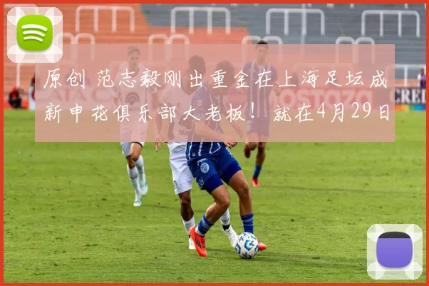 原创 范志毅刚出重金在上海足坛成新申花俱乐部大老板！就在4月29日邀请谢晖挑大梁，值得期待