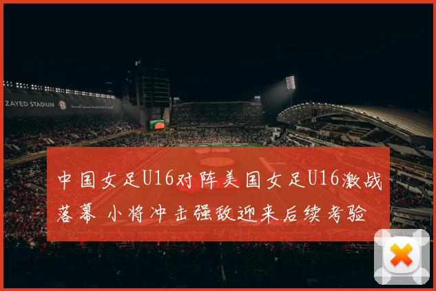 中国女足U16对阵美国女足U16激战落幕 小将冲击强敌迎来后续考验