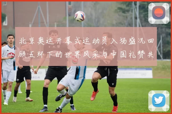 北京奥运开幕式运动员入场盛况回顾五环下的世界风采与中国礼赞共赏