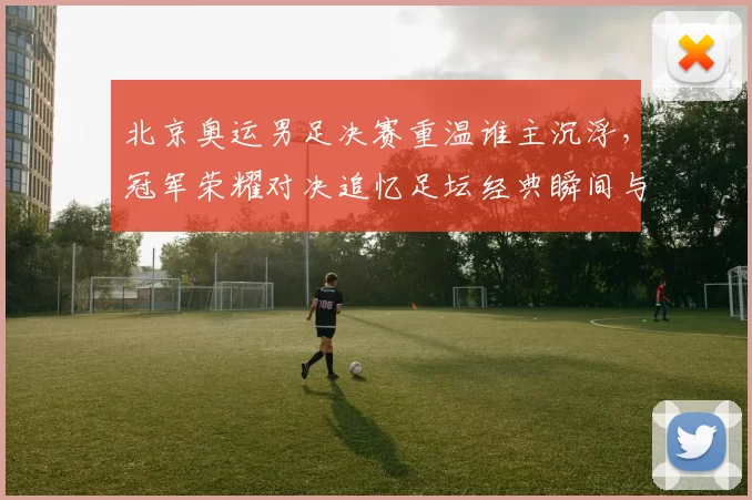 北京奥运男足决赛重温谁主沉浮，冠军荣耀对决追忆足坛经典瞬间与梦同