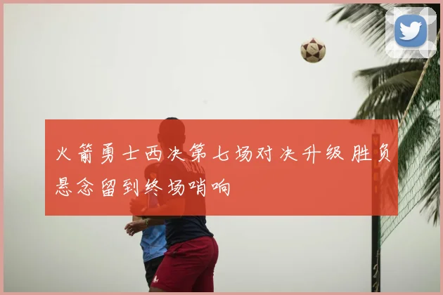 火箭勇士西决第七场对决升级 胜负悬念留到终场哨响