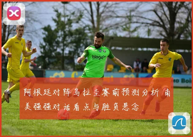 阿根廷对阵乌拉圭赛前预测分析 南美强强对话看点与胜负悬念