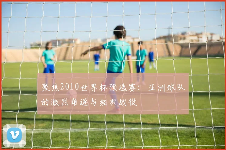 聚焦2010世界杯预选赛:亚洲球队的激烈角逐与经典战役