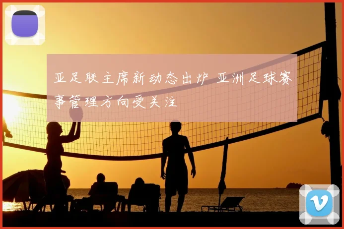 亚足联主席新动态出炉 亚洲足球赛事管理方向受关注