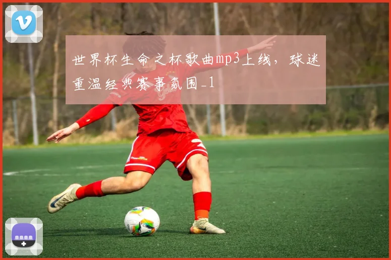世界杯生命之杯歌曲mp3上线,球迷重温经典赛事氛围_1