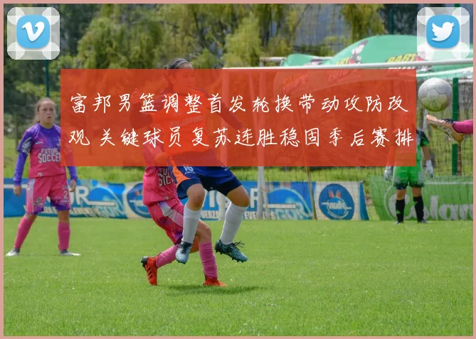 富邦男篮调整首发轮换带动攻防改观 关键球员复苏连胜稳固季后赛排名