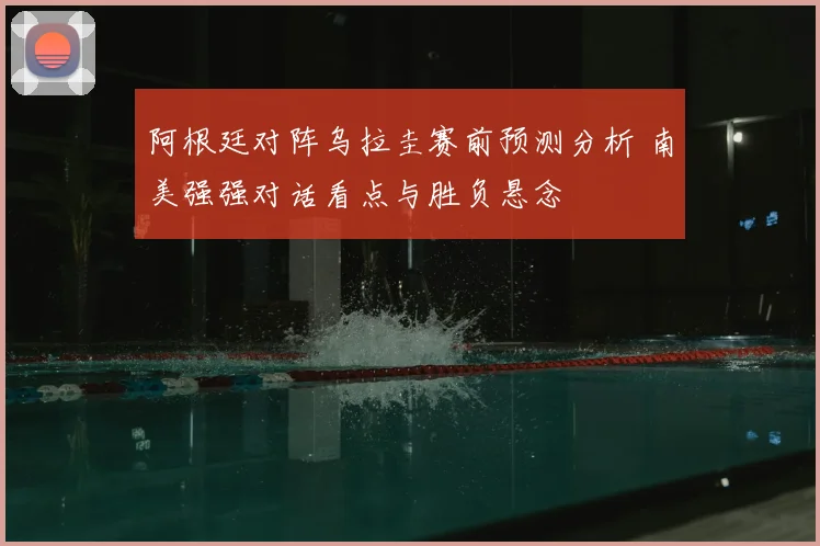 阿根廷对阵乌拉圭赛前预测分析 南美强强对话看点与胜负悬念