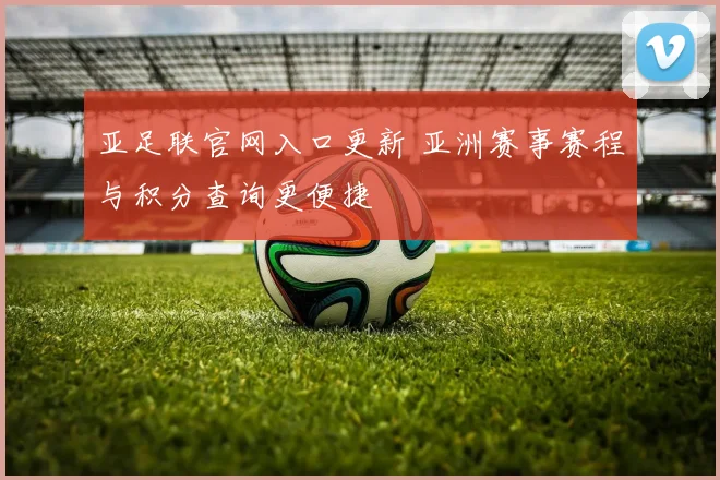 亚足联官网入口更新 亚洲赛事赛程与积分查询更便捷