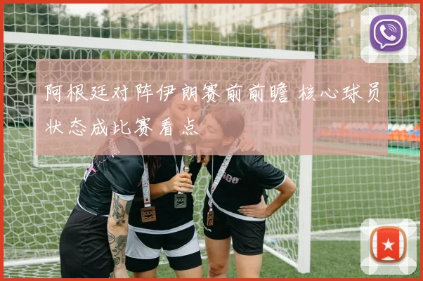 阿根廷对阵伊朗赛前前瞻 核心球员状态成比赛看点
