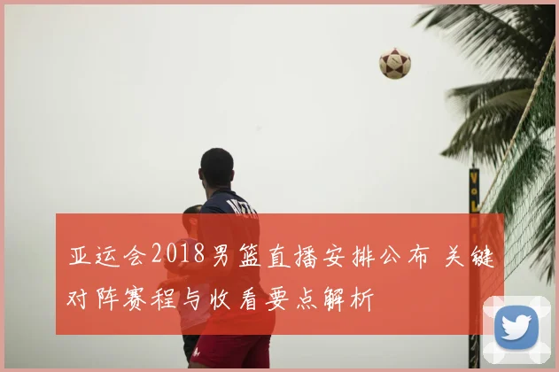 亚运会2018男篮直播安排公布 关键对阵赛程与收看要点解析