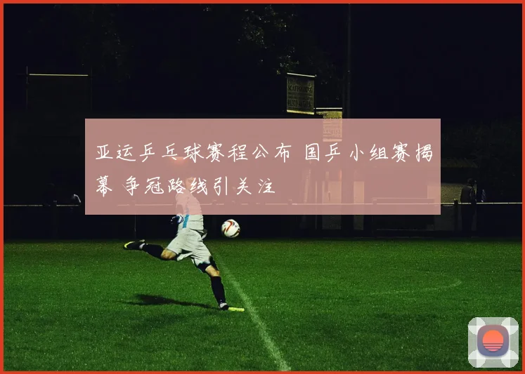 亚运乒乓球赛程公布 国乒小组赛揭幕 争冠路线引关注