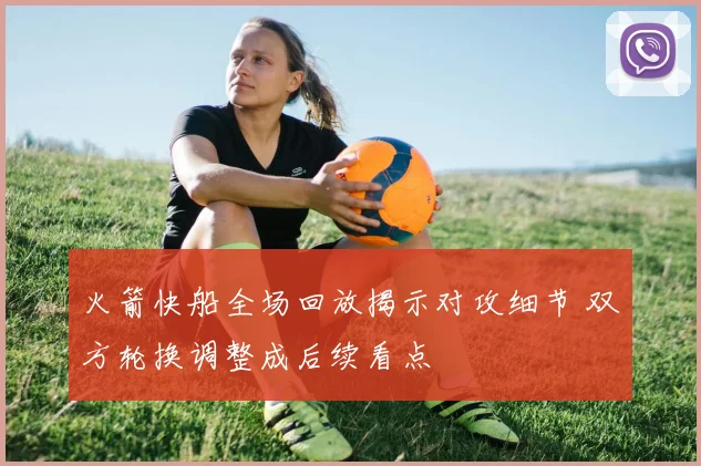 火箭快船全场回放揭示对攻细节 双方轮换调整成后续看点