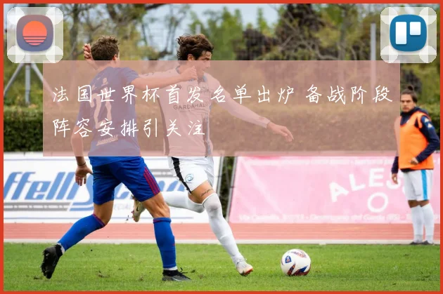 法国世界杯首发名单出炉 备战阶段阵容安排引关注