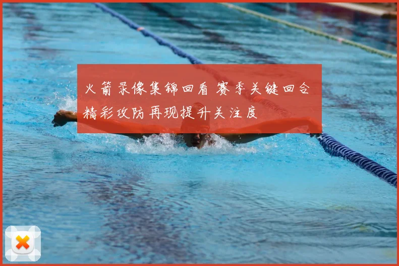 火箭录像集锦回看 赛季关键回合 精彩攻防再现提升关注度