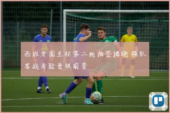 西班牙国王杯第二轮抽签揭晓 强队客战考验晋级前景