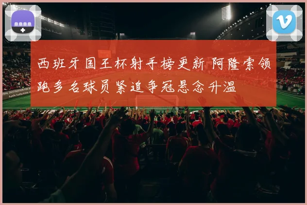 西班牙国王杯射手榜更新 阿隆索领跑多名球员紧追争冠悬念升温