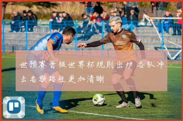 世预赛晋级世界杯规则出炉 各队冲击名额路径更加清晰
