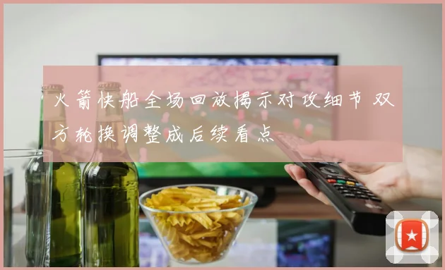火箭快船全场回放揭示对攻细节 双方轮换调整成后续看点