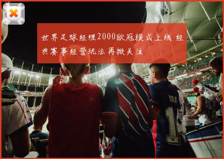 世界足球经理2000欧冠模式上线 经典赛事经营玩法再掀关注