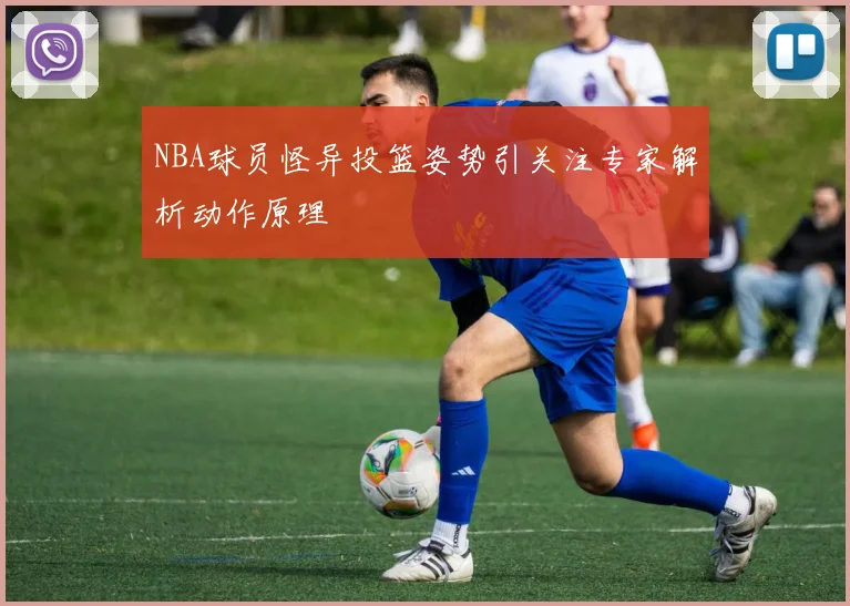 NBA球员怪异投篮姿势引关注专家解析动作原理