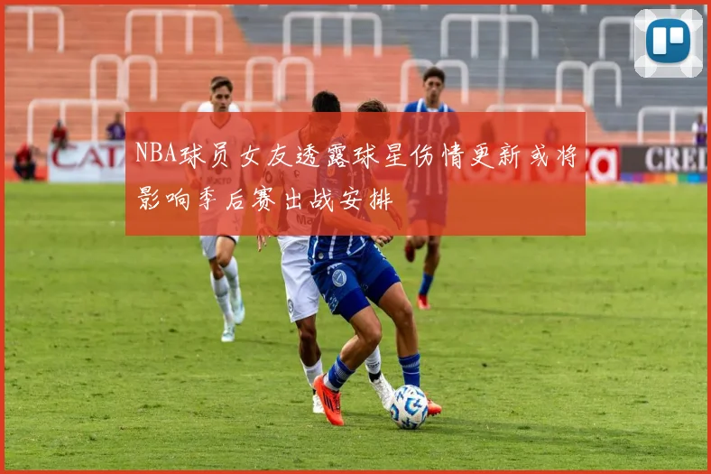 NBA球员女友透露球星伤情更新或将影响季后赛出战安排