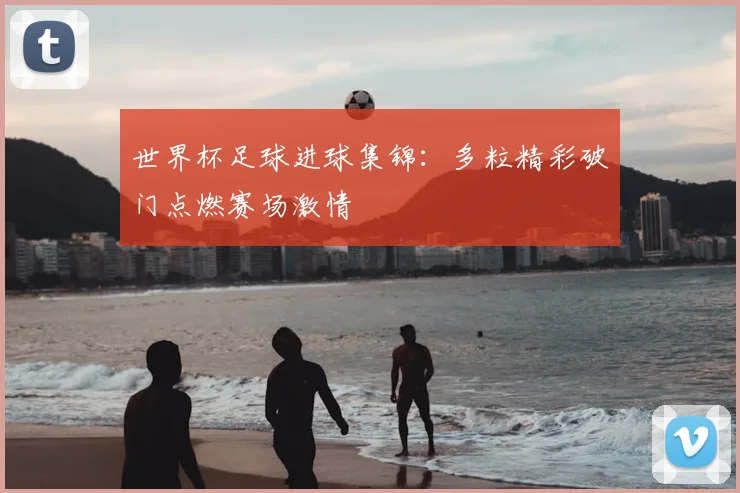 世界杯足球进球集锦：多粒精彩破门点燃赛场激情